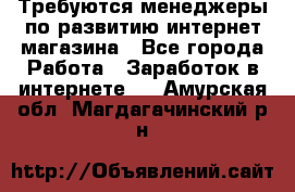 Требуются менеджеры по развитию интернет-магазина - Все города Работа » Заработок в интернете   . Амурская обл.,Магдагачинский р-н